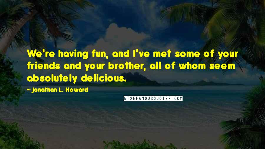 Jonathan L. Howard Quotes: We're having fun, and I've met some of your friends and your brother, all of whom seem absolutely delicious.