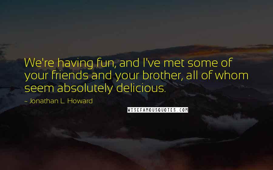 Jonathan L. Howard Quotes: We're having fun, and I've met some of your friends and your brother, all of whom seem absolutely delicious.