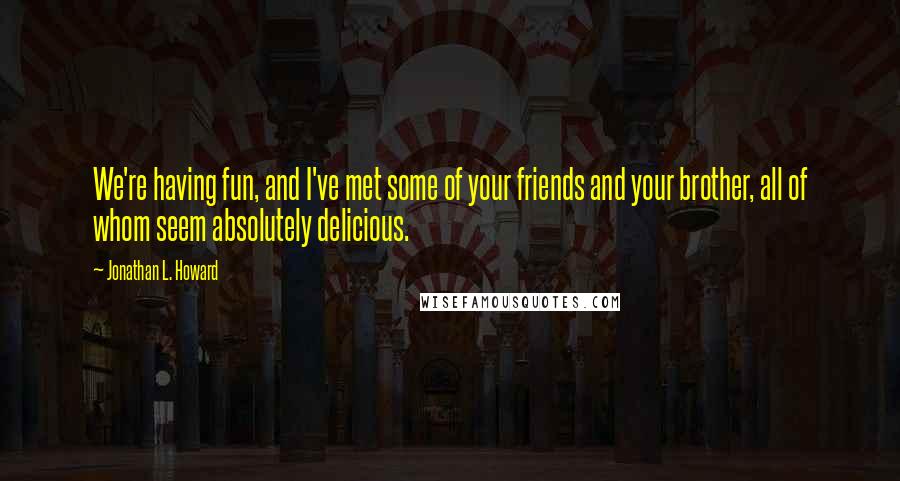 Jonathan L. Howard Quotes: We're having fun, and I've met some of your friends and your brother, all of whom seem absolutely delicious.