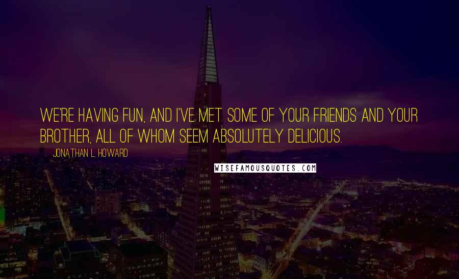 Jonathan L. Howard Quotes: We're having fun, and I've met some of your friends and your brother, all of whom seem absolutely delicious.