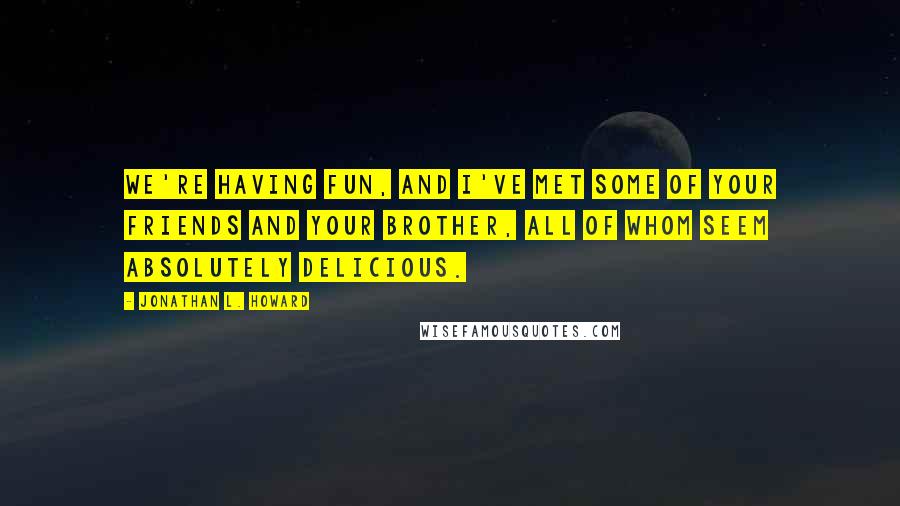 Jonathan L. Howard Quotes: We're having fun, and I've met some of your friends and your brother, all of whom seem absolutely delicious.