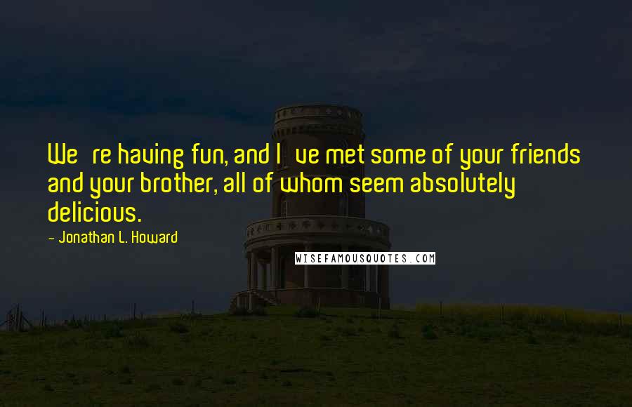 Jonathan L. Howard Quotes: We're having fun, and I've met some of your friends and your brother, all of whom seem absolutely delicious.