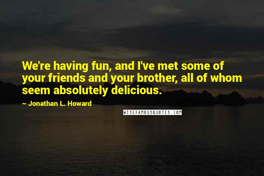 Jonathan L. Howard Quotes: We're having fun, and I've met some of your friends and your brother, all of whom seem absolutely delicious.