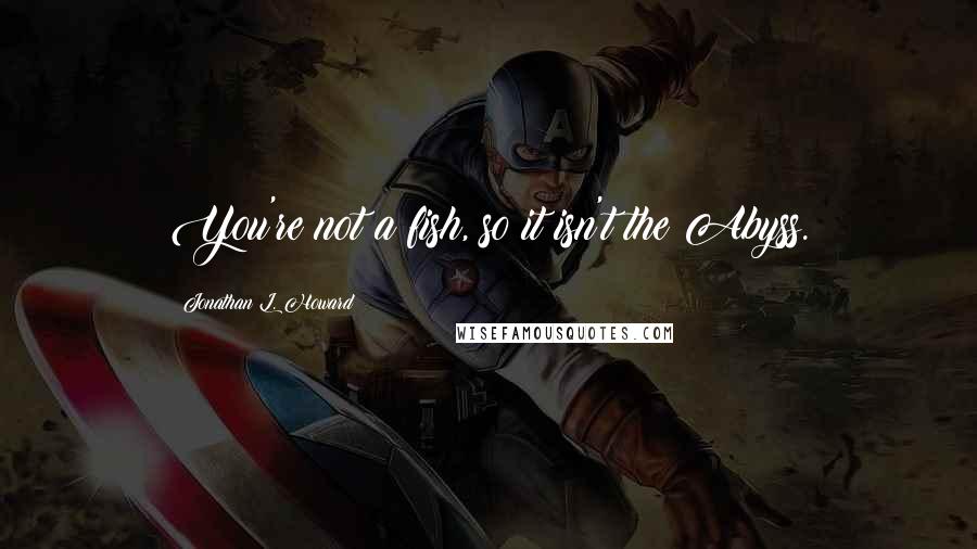 Jonathan L. Howard Quotes: You're not a fish, so it isn't the Abyss.