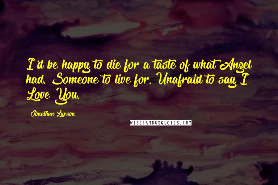 Jonathan Larson Quotes: I'd be happy to die for a taste of what Angel had. Someone to live for. Unafraid to say I Love You.
