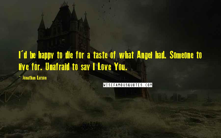 Jonathan Larson Quotes: I'd be happy to die for a taste of what Angel had. Someone to live for. Unafraid to say I Love You.