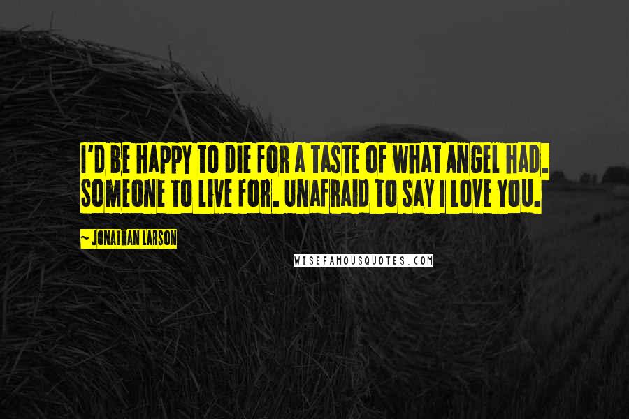 Jonathan Larson Quotes: I'd be happy to die for a taste of what Angel had. Someone to live for. Unafraid to say I Love You.