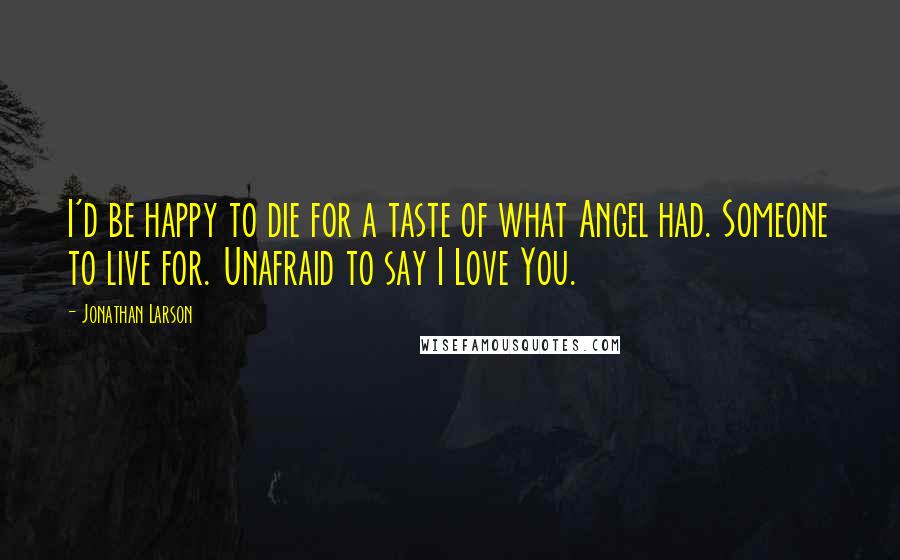 Jonathan Larson Quotes: I'd be happy to die for a taste of what Angel had. Someone to live for. Unafraid to say I Love You.