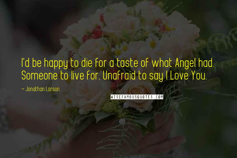 Jonathan Larson Quotes: I'd be happy to die for a taste of what Angel had. Someone to live for. Unafraid to say I Love You.