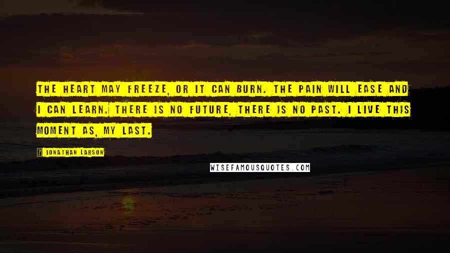 Jonathan Larson Quotes: The heart may freeze, or it can burn. The pain will ease and I can learn. There is no future, there is no past. I live this moment as, my last.