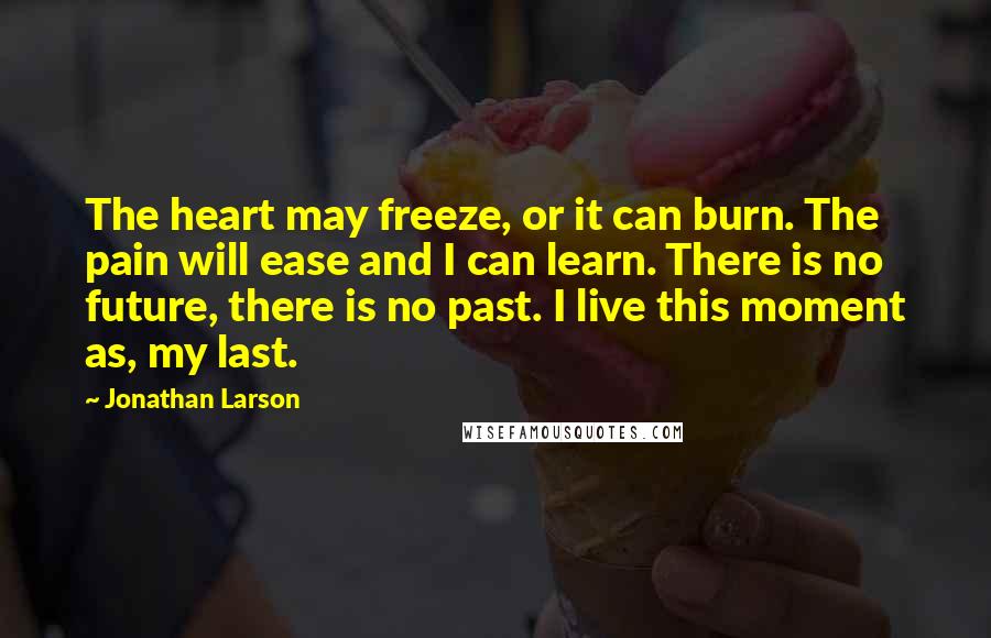 Jonathan Larson Quotes: The heart may freeze, or it can burn. The pain will ease and I can learn. There is no future, there is no past. I live this moment as, my last.