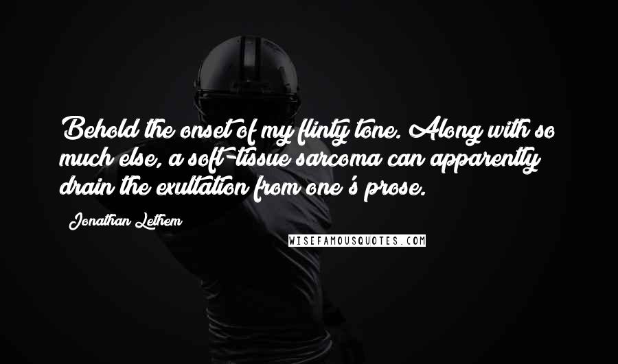 Jonathan Lethem Quotes: Behold the onset of my flinty tone. Along with so much else, a soft-tissue sarcoma can apparently drain the exultation from one's prose.