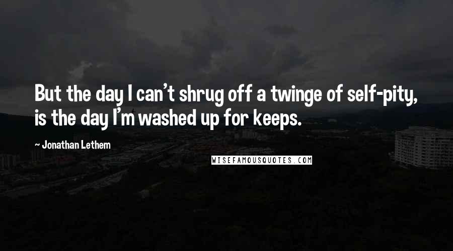 Jonathan Lethem Quotes: But the day I can't shrug off a twinge of self-pity, is the day I'm washed up for keeps.