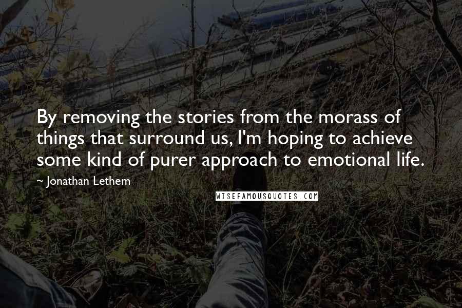 Jonathan Lethem Quotes: By removing the stories from the morass of things that surround us, I'm hoping to achieve some kind of purer approach to emotional life.