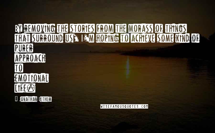 Jonathan Lethem Quotes: By removing the stories from the morass of things that surround us, I'm hoping to achieve some kind of purer approach to emotional life.