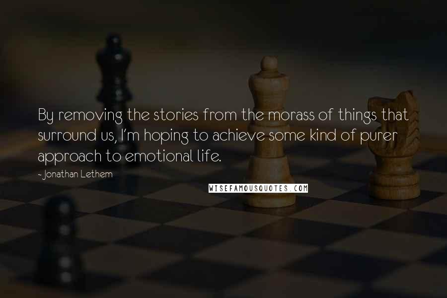 Jonathan Lethem Quotes: By removing the stories from the morass of things that surround us, I'm hoping to achieve some kind of purer approach to emotional life.