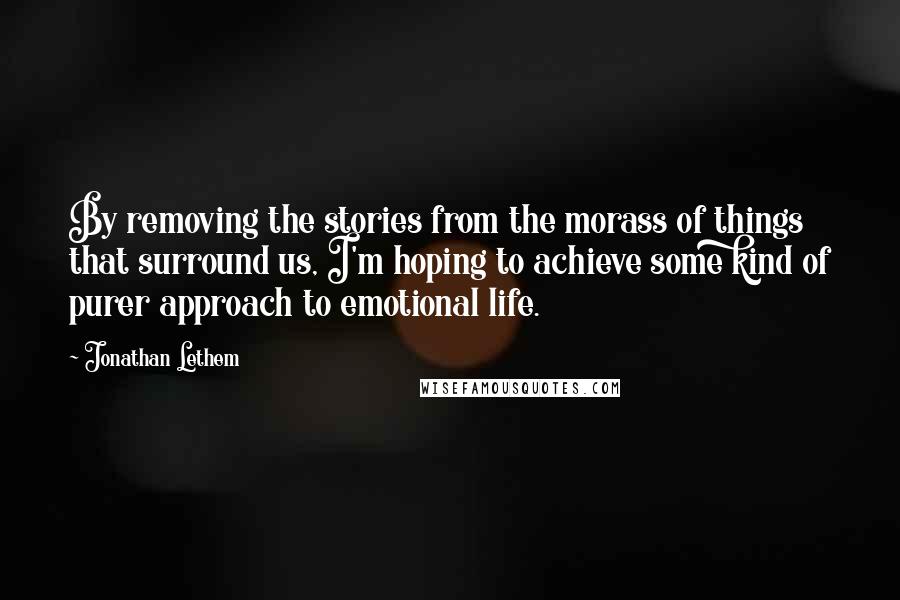 Jonathan Lethem Quotes: By removing the stories from the morass of things that surround us, I'm hoping to achieve some kind of purer approach to emotional life.