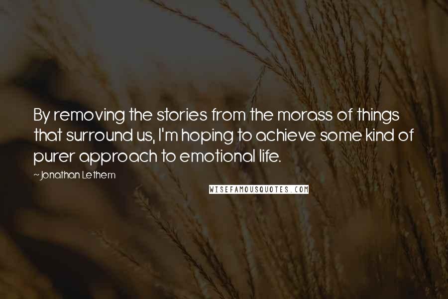 Jonathan Lethem Quotes: By removing the stories from the morass of things that surround us, I'm hoping to achieve some kind of purer approach to emotional life.