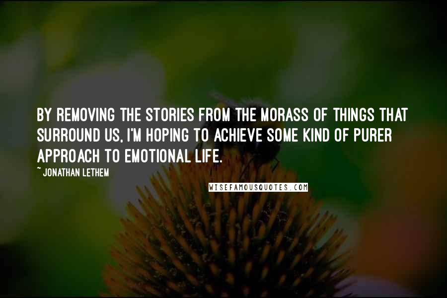 Jonathan Lethem Quotes: By removing the stories from the morass of things that surround us, I'm hoping to achieve some kind of purer approach to emotional life.