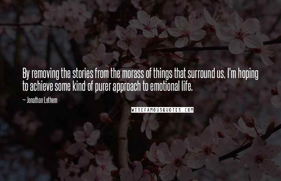 Jonathan Lethem Quotes: By removing the stories from the morass of things that surround us, I'm hoping to achieve some kind of purer approach to emotional life.