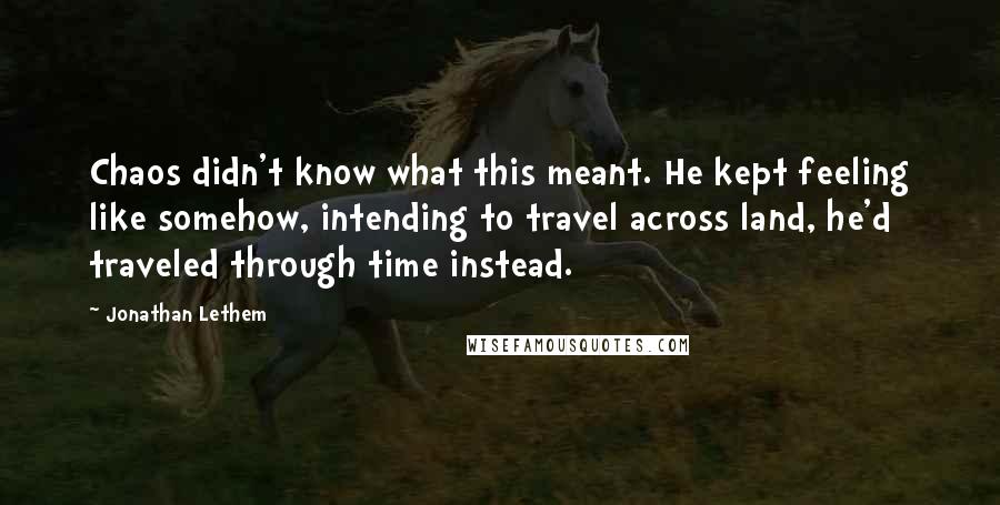 Jonathan Lethem Quotes: Chaos didn't know what this meant. He kept feeling like somehow, intending to travel across land, he'd traveled through time instead.