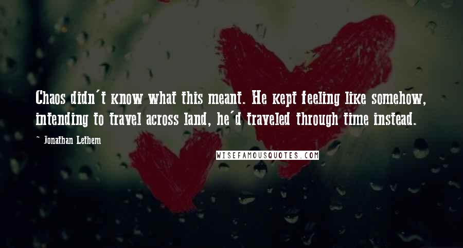 Jonathan Lethem Quotes: Chaos didn't know what this meant. He kept feeling like somehow, intending to travel across land, he'd traveled through time instead.