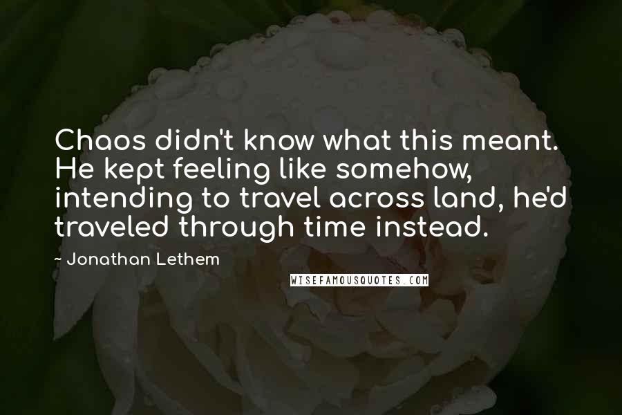 Jonathan Lethem Quotes: Chaos didn't know what this meant. He kept feeling like somehow, intending to travel across land, he'd traveled through time instead.