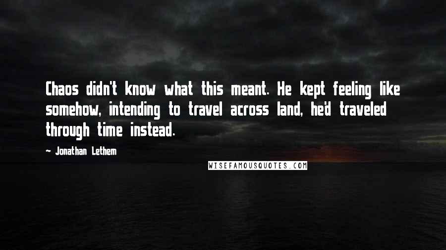 Jonathan Lethem Quotes: Chaos didn't know what this meant. He kept feeling like somehow, intending to travel across land, he'd traveled through time instead.