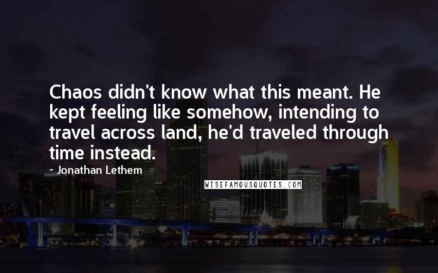 Jonathan Lethem Quotes: Chaos didn't know what this meant. He kept feeling like somehow, intending to travel across land, he'd traveled through time instead.