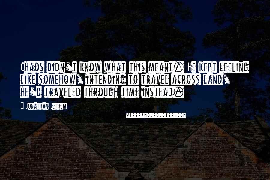Jonathan Lethem Quotes: Chaos didn't know what this meant. He kept feeling like somehow, intending to travel across land, he'd traveled through time instead.