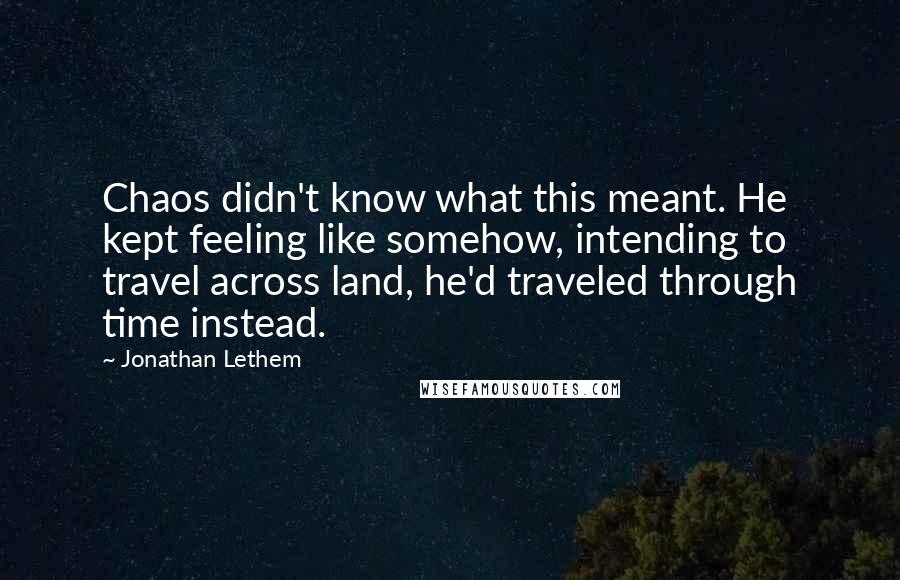 Jonathan Lethem Quotes: Chaos didn't know what this meant. He kept feeling like somehow, intending to travel across land, he'd traveled through time instead.