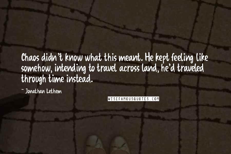 Jonathan Lethem Quotes: Chaos didn't know what this meant. He kept feeling like somehow, intending to travel across land, he'd traveled through time instead.