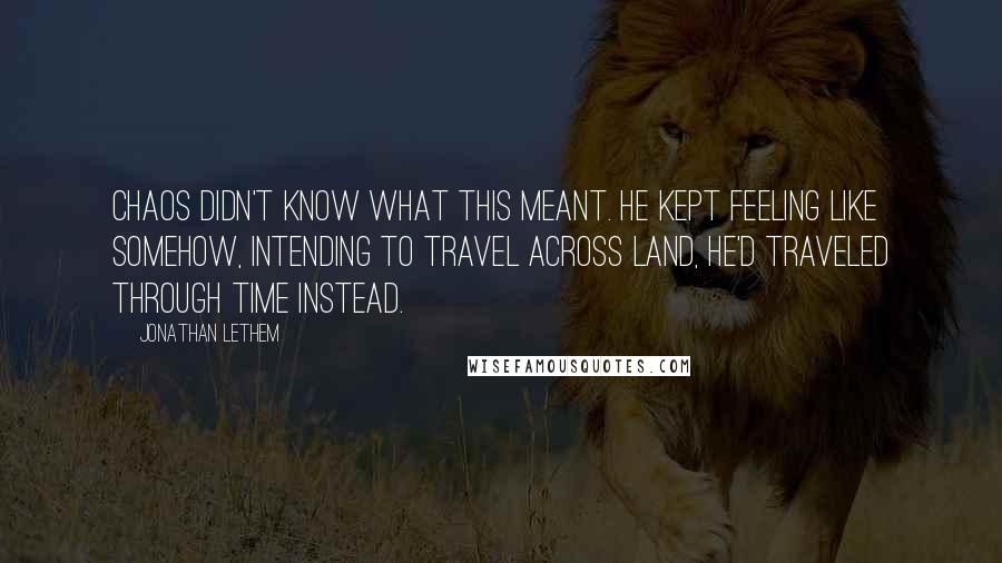 Jonathan Lethem Quotes: Chaos didn't know what this meant. He kept feeling like somehow, intending to travel across land, he'd traveled through time instead.