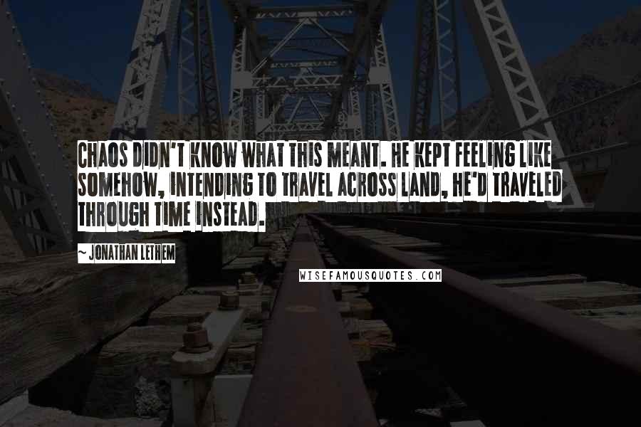 Jonathan Lethem Quotes: Chaos didn't know what this meant. He kept feeling like somehow, intending to travel across land, he'd traveled through time instead.