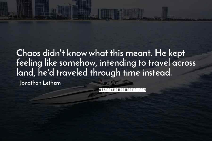 Jonathan Lethem Quotes: Chaos didn't know what this meant. He kept feeling like somehow, intending to travel across land, he'd traveled through time instead.