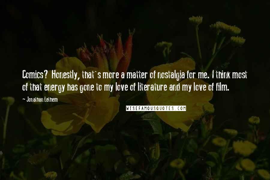 Jonathan Lethem Quotes: Comics? Honestly, that's more a matter of nostalgia for me. I think most of that energy has gone to my love of literature and my love of film.