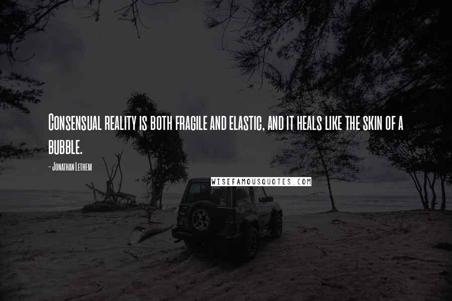 Jonathan Lethem Quotes: Consensual reality is both fragile and elastic, and it heals like the skin of a bubble.