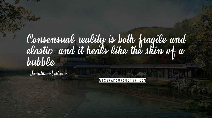 Jonathan Lethem Quotes: Consensual reality is both fragile and elastic, and it heals like the skin of a bubble.