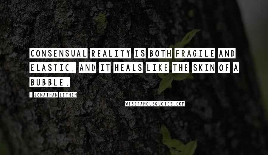 Jonathan Lethem Quotes: Consensual reality is both fragile and elastic, and it heals like the skin of a bubble.
