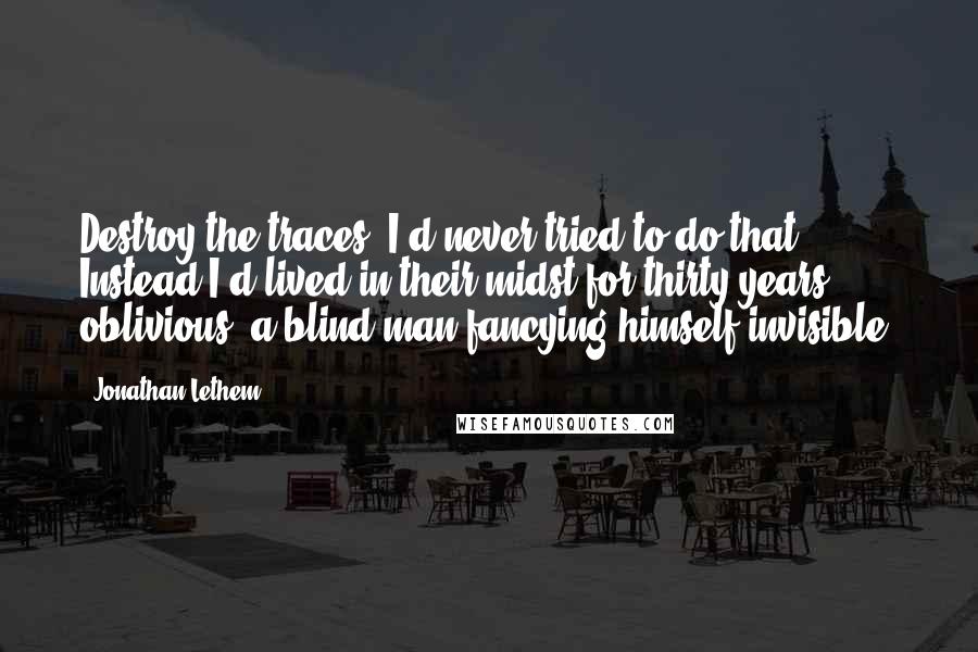 Jonathan Lethem Quotes: Destroy the traces. I'd never tried to do that. Instead I'd lived in their midst for thirty years, oblivious, a blind man fancying himself invisible.