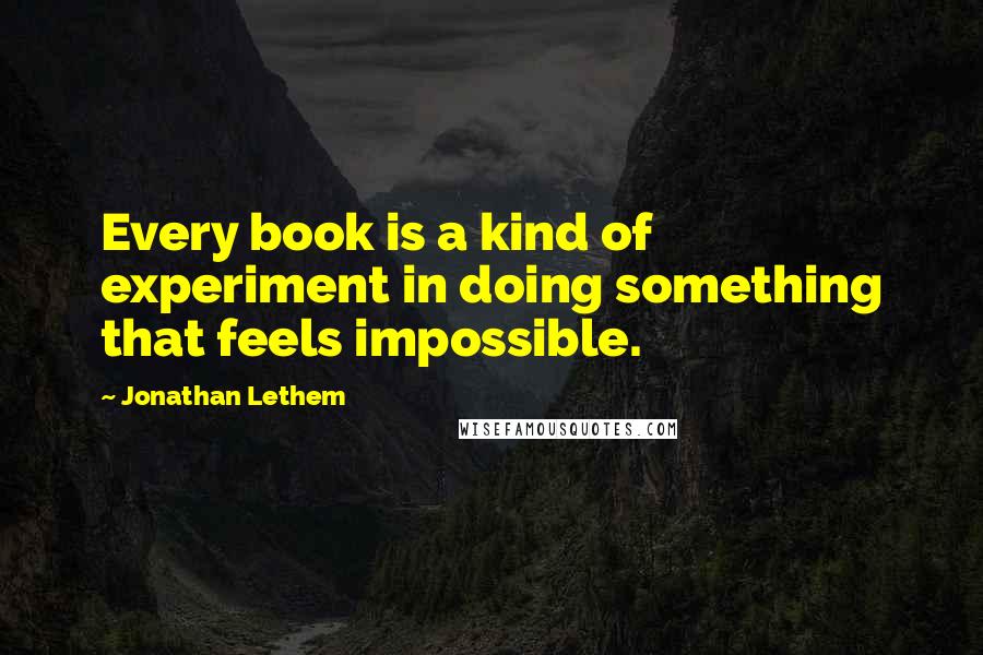 Jonathan Lethem Quotes: Every book is a kind of experiment in doing something that feels impossible.