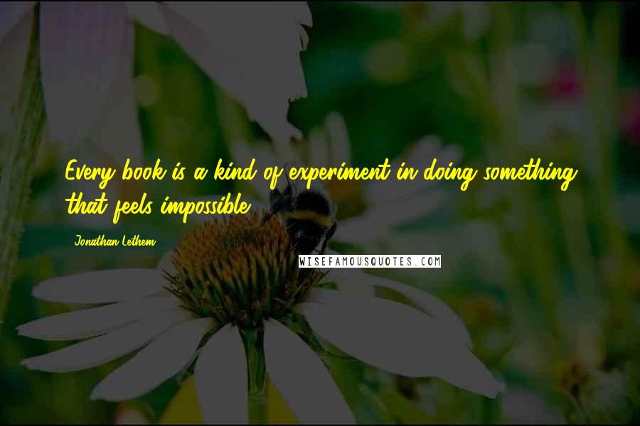 Jonathan Lethem Quotes: Every book is a kind of experiment in doing something that feels impossible.