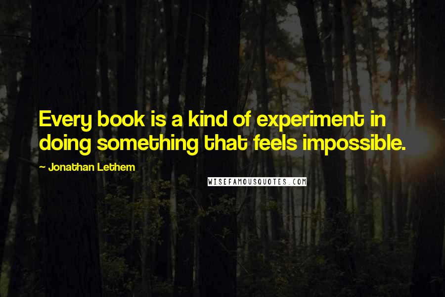 Jonathan Lethem Quotes: Every book is a kind of experiment in doing something that feels impossible.