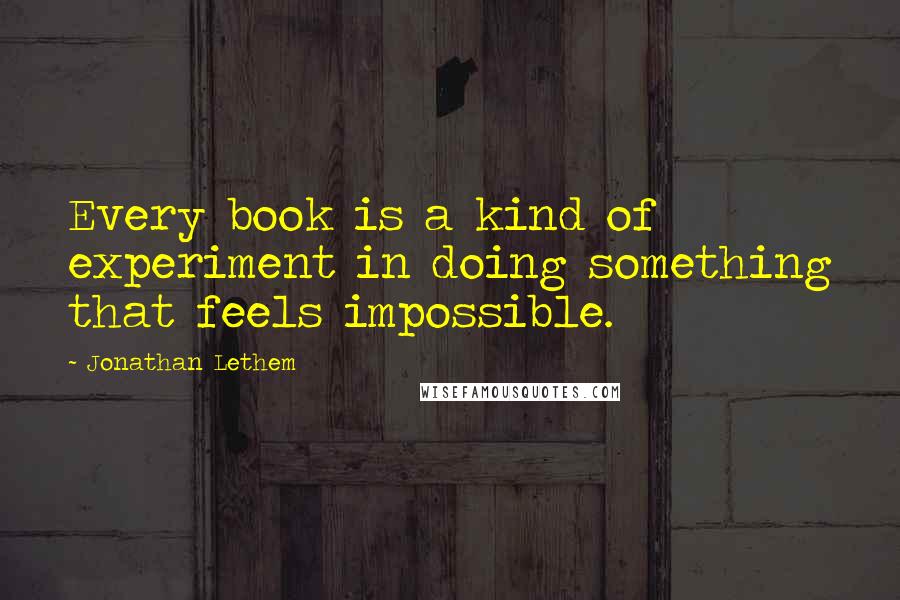 Jonathan Lethem Quotes: Every book is a kind of experiment in doing something that feels impossible.