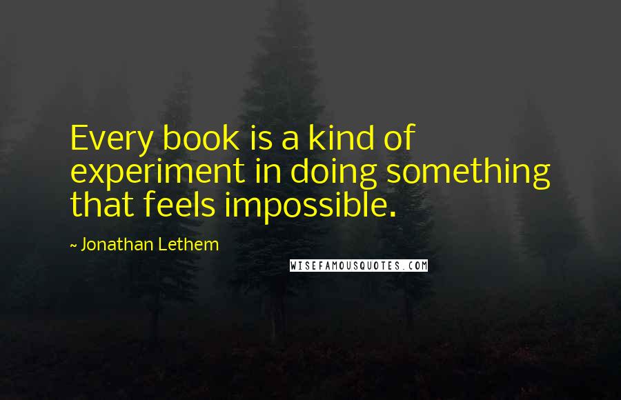 Jonathan Lethem Quotes: Every book is a kind of experiment in doing something that feels impossible.