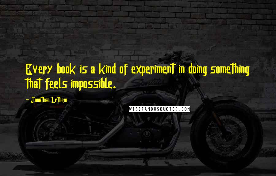 Jonathan Lethem Quotes: Every book is a kind of experiment in doing something that feels impossible.