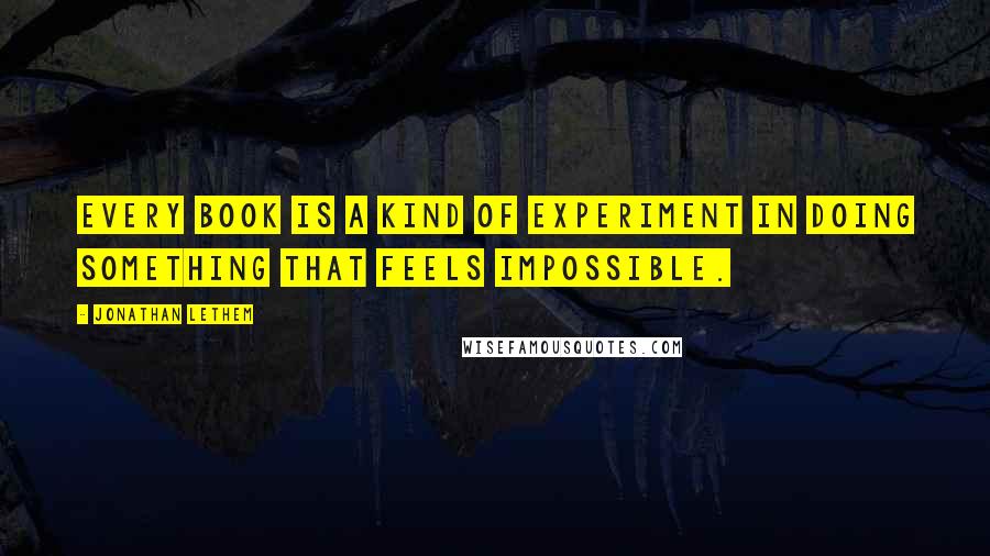 Jonathan Lethem Quotes: Every book is a kind of experiment in doing something that feels impossible.