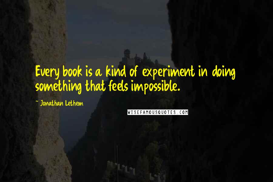 Jonathan Lethem Quotes: Every book is a kind of experiment in doing something that feels impossible.