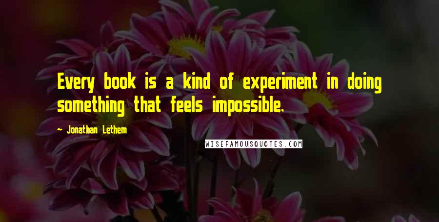 Jonathan Lethem Quotes: Every book is a kind of experiment in doing something that feels impossible.