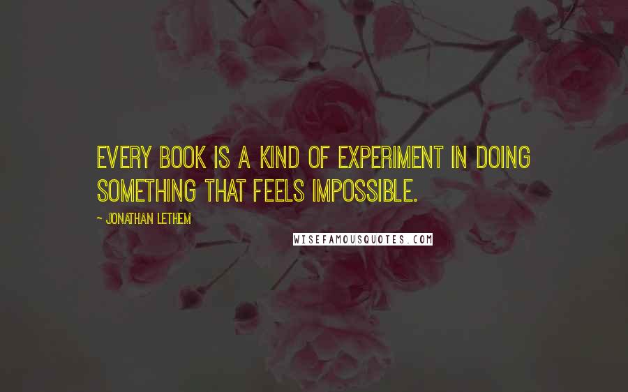 Jonathan Lethem Quotes: Every book is a kind of experiment in doing something that feels impossible.